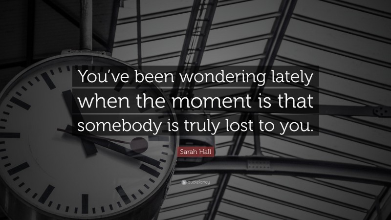 Sarah Hall Quote: “You’ve been wondering lately when the moment is that somebody is truly lost to you.”