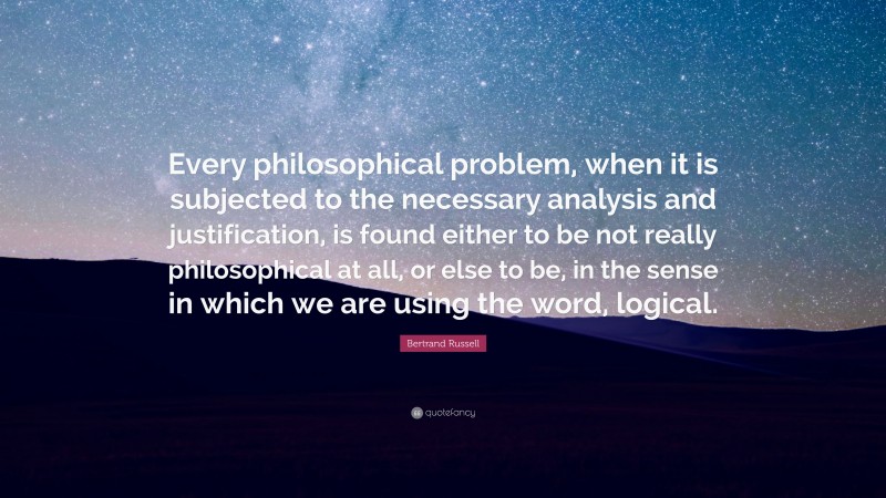 Bertrand Russell Quote: “Every philosophical problem, when it is subjected to the necessary analysis and justification, is found either to be not really philosophical at all, or else to be, in the sense in which we are using the word, logical.”
