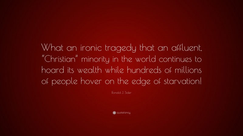 Ronald J. Sider Quote: “What an ironic tragedy that an affluent, “Christian” minority in the world continues to hoard its wealth while hundreds of millions of people hover on the edge of starvation!”