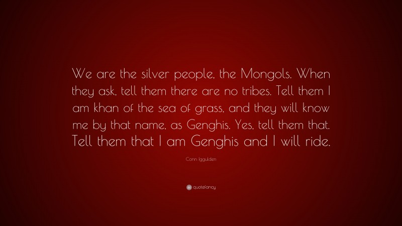Conn Iggulden Quote: “We are the silver people, the Mongols. When they ask, tell them there are no tribes. Tell them I am khan of the sea of grass, and they will know me by that name, as Genghis. Yes, tell them that. Tell them that I am Genghis and I will ride.”