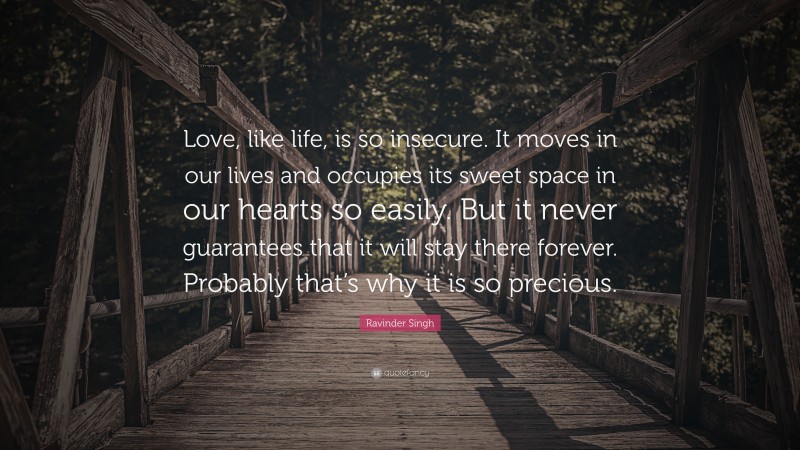 Ravinder Singh Quote: “Love, like life, is so insecure. It moves in our lives and occupies its sweet space in our hearts so easily. But it never guarantees that it will stay there forever. Probably that’s why it is so precious.”