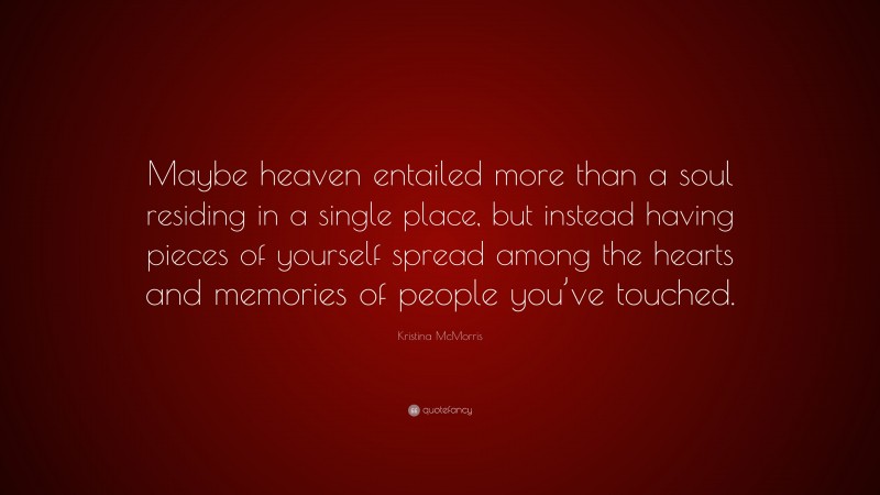 Kristina McMorris Quote: “Maybe heaven entailed more than a soul residing in a single place, but instead having pieces of yourself spread among the hearts and memories of people you’ve touched.”