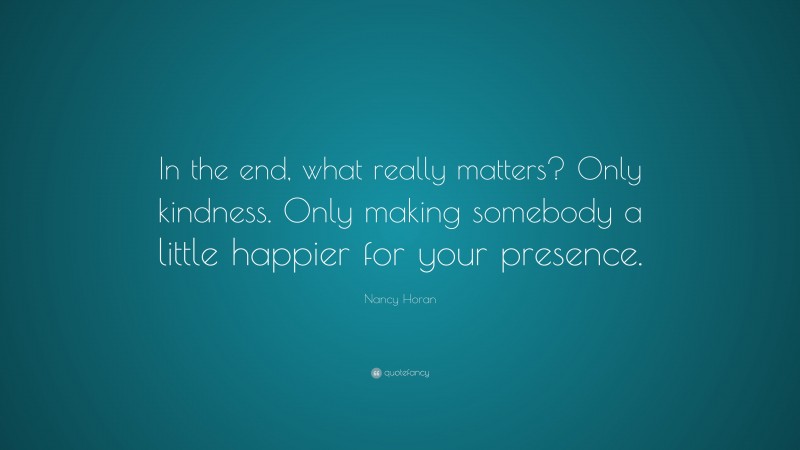 Nancy Horan Quote: “In the end, what really matters? Only kindness. Only making somebody a little happier for your presence.”