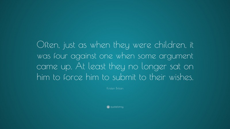 Kristen Britain Quote: “Often, just as when they were children, it was four against one when some argument came up. At least they no longer sat on him to force him to submit to their wishes.”