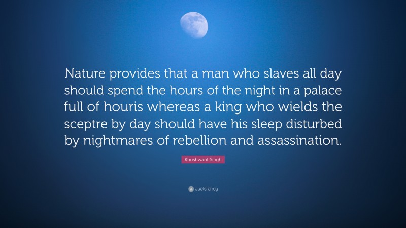 Khushwant Singh Quote: “Nature provides that a man who slaves all day should spend the hours of the night in a palace full of houris whereas a king who wields the sceptre by day should have his sleep disturbed by nightmares of rebellion and assassination.”