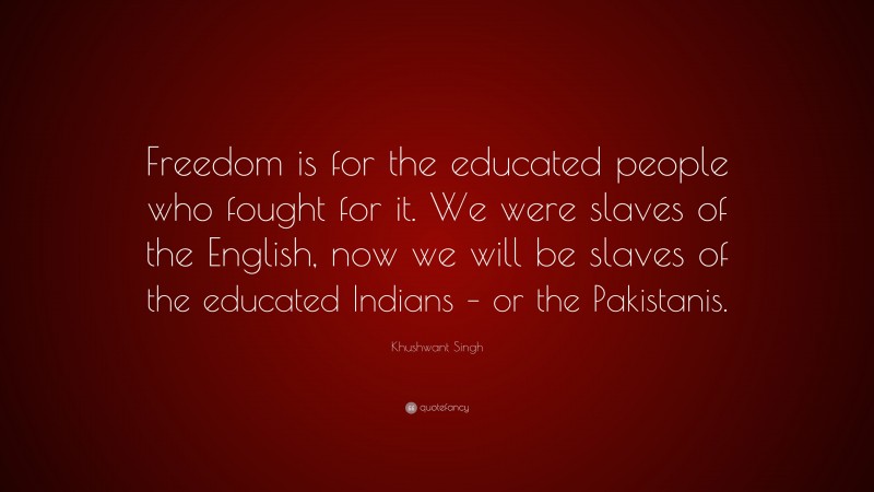 Khushwant Singh Quote: “Freedom is for the educated people who fought for it. We were slaves of the English, now we will be slaves of the educated Indians – or the Pakistanis.”