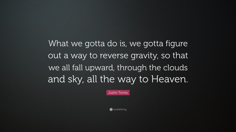 Justin Torres Quote: “What we gotta do is, we gotta figure out a way to reverse gravity, so that we all fall upward, through the clouds and sky, all the way to Heaven.”