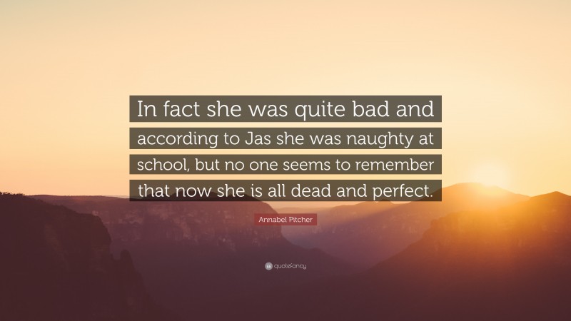 Annabel Pitcher Quote: “In fact she was quite bad and according to Jas she was naughty at school, but no one seems to remember that now she is all dead and perfect.”