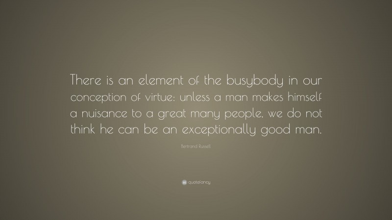 Bertrand Russell Quote: “There is an element of the busybody in our conception of virtue: unless a man makes himself a nuisance to a great many people, we do not think he can be an exceptionally good man.”
