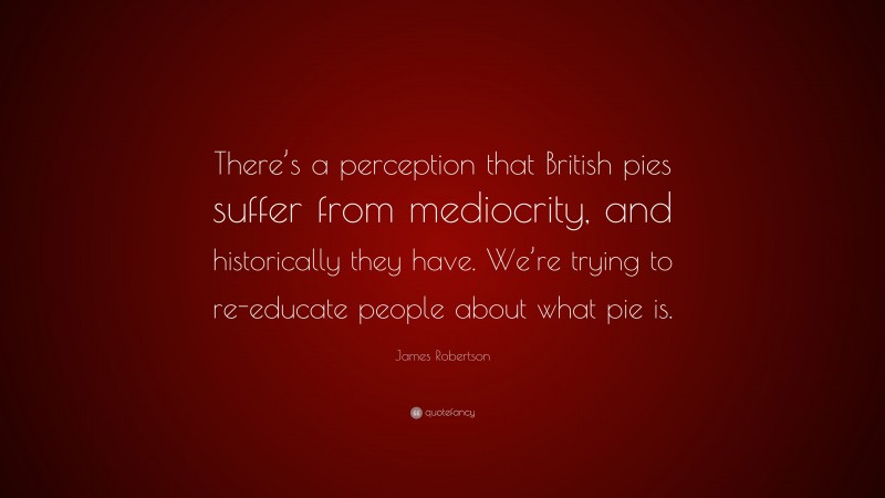 James Robertson Quote: “There’s a perception that British pies suffer from mediocrity, and historically they have. We’re trying to re-educate people about what pie is.”