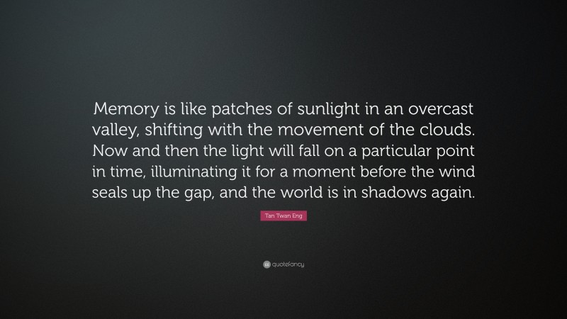 Tan Twan Eng Quote: “Memory is like patches of sunlight in an overcast valley, shifting with the movement of the clouds. Now and then the light will fall on a particular point in time, illuminating it for a moment before the wind seals up the gap, and the world is in shadows again.”