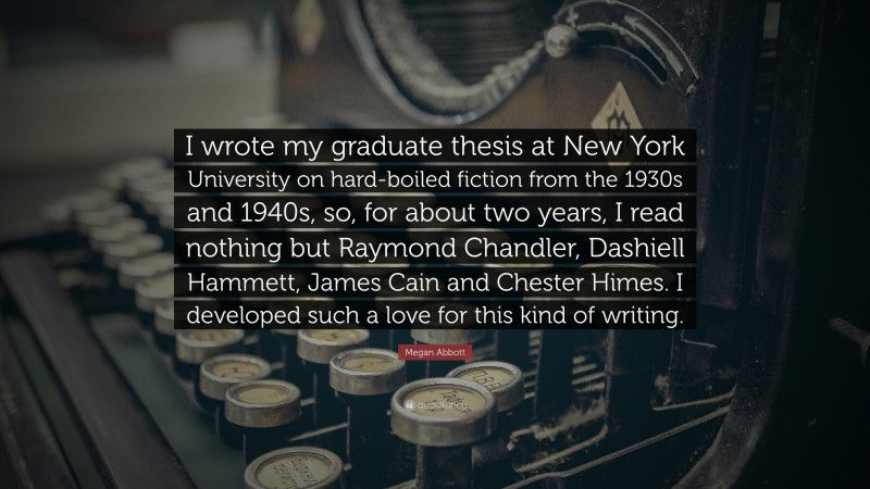 Megan Abbott Quote: “I wrote my graduate thesis at New York University on hard-boiled fiction from the 1930s and 1940s, so, for about two years, I read nothing but Raymond Chandler, Dashiell Hammett, James Cain and Chester Himes. I developed such a love for this kind of writing.”
