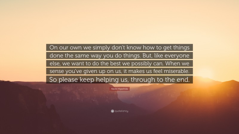 Naoki Higashida Quote: “On our own we simply don’t know how to get things done the same way you do things. But, like everyone else, we want to do the best we possibly can. When we sense you’ve given up on us, it makes us feel miserable. So please keep helping us, through to the end.”