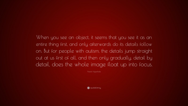 Naoki Higashida Quote: “When you see an object, it seems that you see it as an entire thing first, and only afterwards do its details follow on. But for people with autism, the details jump straight out at us first of all, and then only gradually, detail by detail, does the whole image float up into focus.”