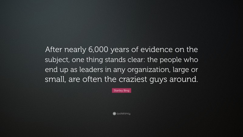 Stanley Bing Quote: “After nearly 6,000 years of evidence on the subject, one thing stands clear: the people who end up as leaders in any organization, large or small, are often the craziest guys around.”
