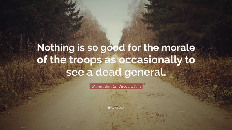 William Slim, 1st Viscount Slim Quote: “Nothing is so good for the morale of the troops as occasionally to see a dead general.”