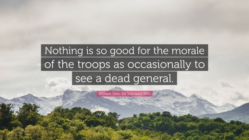 William Slim, 1st Viscount Slim Quote: “Nothing is so good for the morale of the troops as occasionally to see a dead general.”