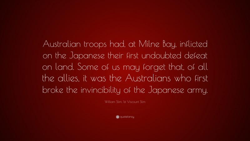 William Slim, 1st Viscount Slim Quote: “Australian troops had, at Milne Bay, inflicted on the Japanese their first undoubted defeat on land. Some of us may forget that, of all the allies, it was the Australians who first broke the invincibility of the Japanese army.”