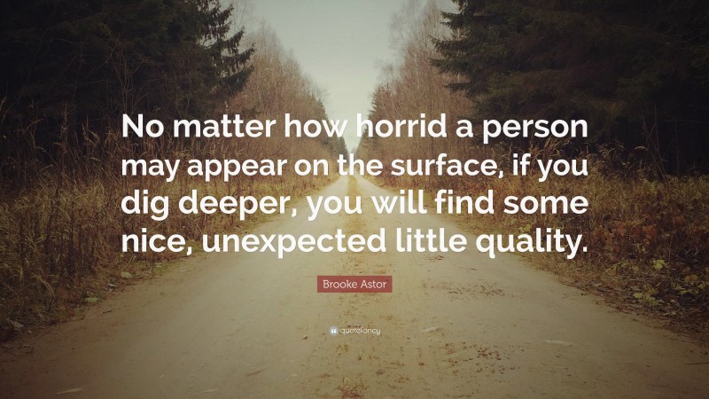 Brooke Astor Quote: “No matter how horrid a person may appear on the surface, if you dig deeper, you will find some nice, unexpected little quality.”