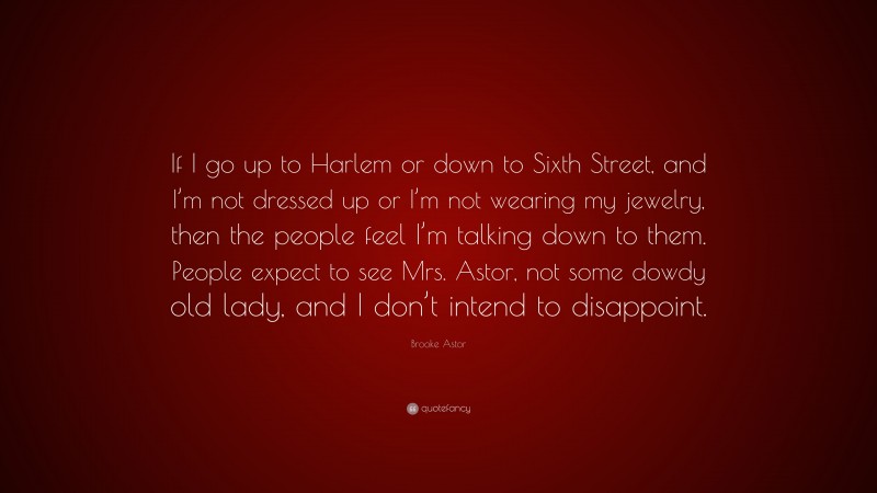 Brooke Astor Quote: “If I go up to Harlem or down to Sixth Street, and I’m not dressed up or I’m not wearing my jewelry, then the people feel I’m talking down to them. People expect to see Mrs. Astor, not some dowdy old lady, and I don’t intend to disappoint.”