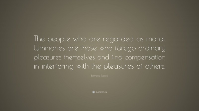 Bertrand Russell Quote: “The people who are regarded as moral luminaries are those who forego ordinary pleasures themselves and find compensation in interfering with the pleasures of others.”