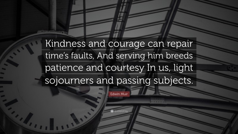 Edwin Muir Quote: “Kindness and courage can repair time’s faults, And serving him breeds patience and courtesy In us, light sojourners and passing subjects.”