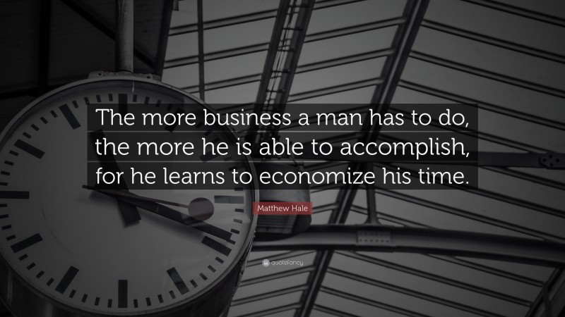 Matthew Hale Quote: “The more business a man has to do, the more he is able to accomplish, for he learns to economize his time.”