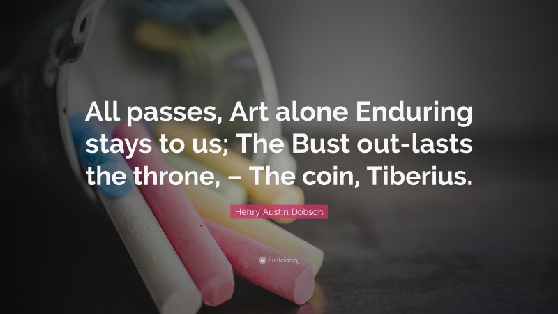 Henry Austin Dobson Quote: “All passes, Art alone Enduring stays to us; The Bust out-lasts the throne, – The coin, Tiberius.”