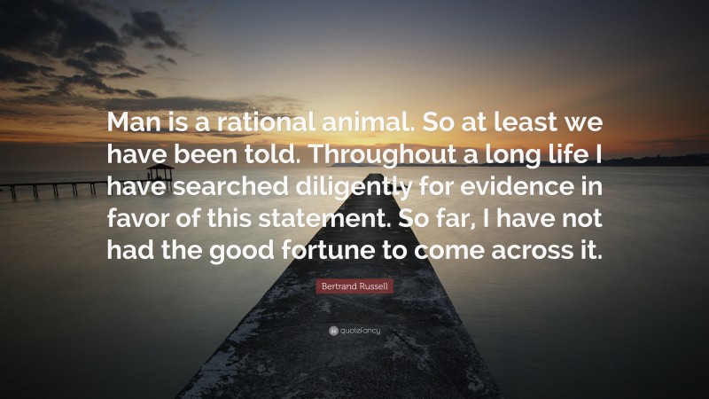 Bertrand Russell Quote: “Man is a rational animal. So at least we have been told. Throughout a long life I have searched diligently for evidence in favor of this statement. So far, I have not had the good fortune to come across it.”
