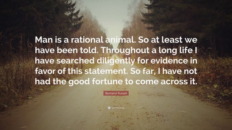 Bertrand Russell Quote: “Man is a rational animal. So at least we have been told. Throughout a long life I have searched diligently for evidence in favor of this statement. So far, I have not had the good fortune to come across it.”