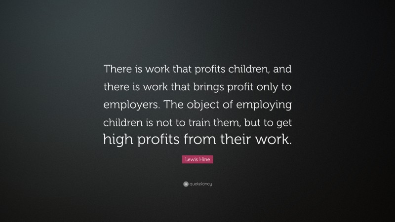 Lewis Hine Quote: “There is work that profits children, and there is work that brings profit only to employers. The object of employing children is not to train them, but to get high profits from their work.”