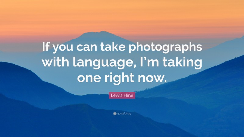 Lewis Hine Quote: “If you can take photographs with language, I’m taking one right now.”