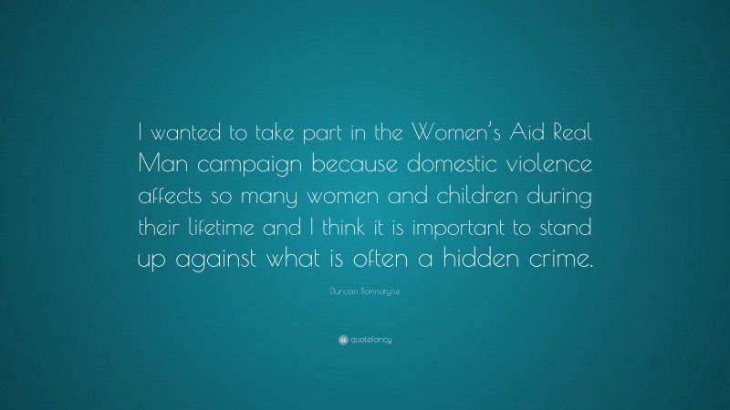 Duncan Bannatyne Quote: “I wanted to take part in the Women’s Aid Real Man campaign because domestic violence affects so many women and children during their lifetime and I think it is important to stand up against what is often a hidden crime.”