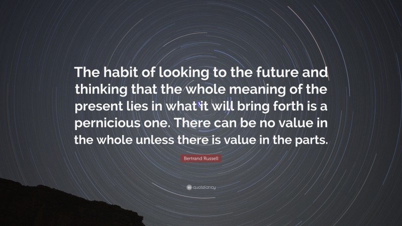 Bertrand Russell Quote: “The habit of looking to the future and thinking that the whole meaning of the present lies in what it will bring forth is a pernicious one. There can be no value in the whole unless there is value in the parts.”