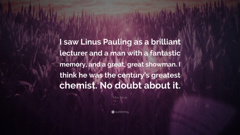 Max Perutz Quote: “I saw Linus Pauling as a brilliant lecturer and a man with a fantastic memory, and a great, great showman. I think he was the century’s greatest chemist. No doubt about it.”