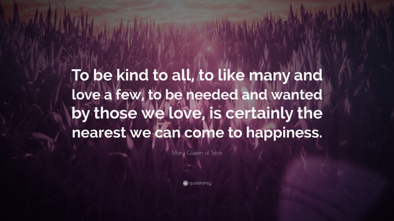 Mary, Queen of Scots Quote: “To be kind to all, to like many and love a few, to be needed and wanted by those we love, is certainly the nearest we can come to happiness.”