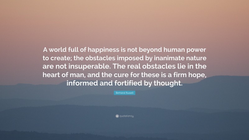 Bertrand Russell Quote: “A world full of happiness is not beyond human power to create; the obstacles imposed by inanimate nature are not insuperable. The real obstacles lie in the heart of man, and the cure for these is a firm hope, informed and fortified by thought.”