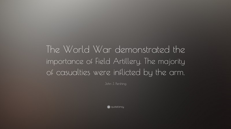 John J. Pershing Quote: “The World War demonstrated the importance of Field Artillery. The majority of casualties were inflicted by the arm.”