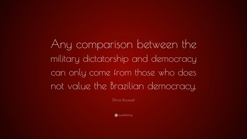 Dilma Rousseff Quote: “Any comparison between the military dictatorship and democracy can only come from those who does not value the Brazilian democracy.”