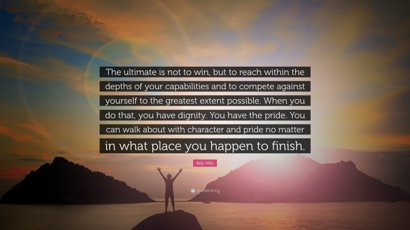 Billy Mills Quote: “The ultimate is not to win, but to reach within the depths of your capabilities and to compete against yourself to the greatest extent possible. When you do that, you have dignity. You have the pride. You can walk about with character and pride no matter in what place you happen to finish.”