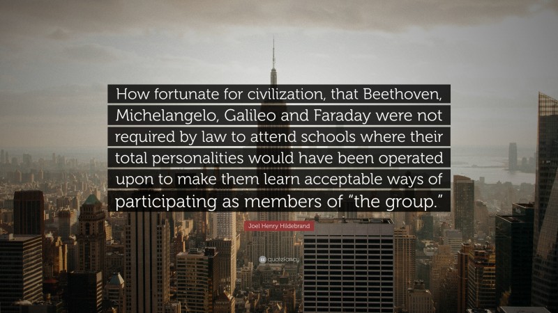 Joel Henry Hildebrand Quote: “How fortunate for civilization, that Beethoven, Michelangelo, Galileo and Faraday were not required by law to attend schools where their total personalities would have been operated upon to make them learn acceptable ways of participating as members of “the group.””