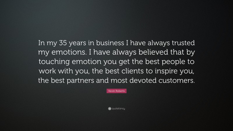Kevin Roberts Quote: “In my 35 years in business I have always trusted my emotions. I have always believed that by touching emotion you get the best people to work with you, the best clients to inspire you, the best partners and most devoted customers.”