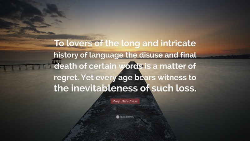 Mary Ellen Chase Quote: “To lovers of the long and intricate history of language the disuse and final death of certain words is a matter of regret. Yet every age bears witness to the inevitableness of such loss.”