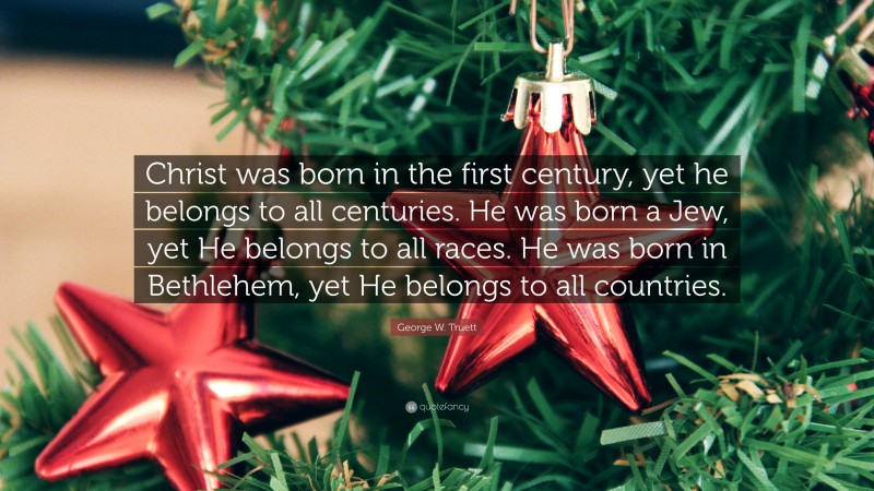 George W. Truett Quote: “Christ was born in the first century, yet he belongs to all centuries. He was born a Jew, yet He belongs to all races. He was born in Bethlehem, yet He belongs to all countries.”