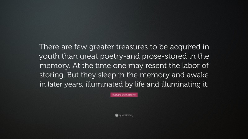 Richard Livingstone Quote: “There are few greater treasures to be acquired in youth than great poetry-and prose-stored in the memory. At the time one may resent the labor of storing. But they sleep in the memory and awake in later years, illuminated by life and illuminating it.”