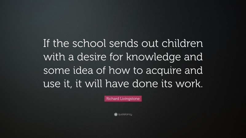 Richard Livingstone Quote: “If the school sends out children with a desire for knowledge and some idea of how to acquire and use it, it will have done its work.”