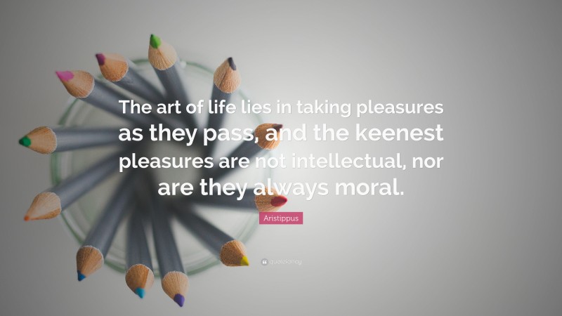 Aristippus Quote: “The art of life lies in taking pleasures as they pass, and the keenest pleasures are not intellectual, nor are they always moral.”
