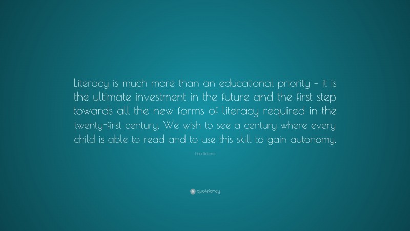 Irina Bokova Quote: “Literacy is much more than an educational priority – it is the ultimate investment in the future and the first step towards all the new forms of literacy required in the twenty-first century. We wish to see a century where every child is able to read and to use this skill to gain autonomy.”