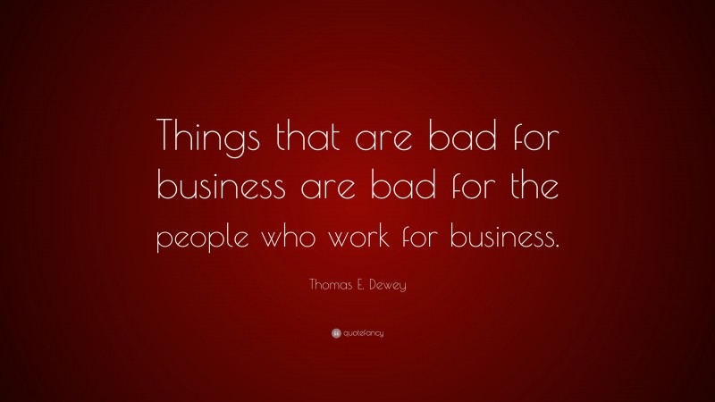 Thomas E. Dewey Quote: “Things that are bad for business are bad for the people who work for business.”