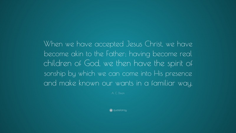 A. C. Dixon Quote: “When we have accepted Jesus Christ, we have become akin to the Father; having become real children of God, we then have the spirit of sonship by which we can come into His presence and make known our wants in a familiar way.”
